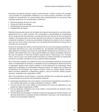 negócios com bens de propriedade intelectual

Empresas inovadoras precisam avaliar continuamente a melhor maneira de proteger
o seu portfólio de propriedade intelectual e ao mesmo tempo considerar as oportunidades de licenciamento ou venda desses bens individualmente ou em grupo. Esta
avaliação pode levar em consideração a análise de:
•	
•	
•	
•	

Potencial geração de fluxo de caixa;
Tempo de vida da tecnologia;
Possibilidade de entrada em novos mercados;
Possibilidade de litígios.

Decisões empresariais devem ser tomadas com base em permanecer ou se retirar estrategicamente de um dado mercado. Isto compreende a possibilidade de implantação
de um programa de licenciamento ou venda de bens que não são do foco principal do
negócio, mas podem gerar uma fonte alternativa de receita. Em alguns casos também
é possível considerar a venda de propriedade intelectual do próprio foco de negócio
para uso em outros nichos comerciais, com a previsão de licenciamento reverso para o
mercado alvo da empresa.
Quando da avaliação de venda ou licenciamento de uma nova tecnologia proprietária, é
importante determinar se o valor do portfólio (ex.: de patentes) está baseado em estratégia defensiva (infração dos direito de propriedade intelectual por terceiros) ou se o
portfólio está relacionado com novas oportunidades de negócio (estratégia ofensiva).
No caso de patente, é mais fácil vendê-la quando estiver relacionada a um mercado
futuro, uma vez que o seu titular poderá amortizar os custos envolvidos na exploração
comercial nos vários mercados em que a patente esteja protegida.
Para maximizar a gestão do portfólio de bens de propriedade intelectual, aumentando
assim a rentabilidade da empresa, é necessário que as estratégias de desenvolvimento
e negociação desses ativos sejam tratadas no nível dirigencial da organização. Bens
legalmente protegidos de propriedade intelectual podem ser objetos de contratos de
transferência de tecnologia, que podem envolver venda ou cessão desses direitos.
Esses contratos obedecem a dispositivos legais e, para se tornarem válidos perante
terceiros, necessitam ser registrados no INPI.
Além da transferência de tecnologia, o executivo também tem as seguintes opções de
comercialização de seus bens de propriedade industrial:
•	 Exploração de patentes: tem como objeto o licenciamento de patente já concedida ou
com pedido depositado no órgão competente (no Brasil, o INPI);
•	 Uso de marcas: tem como objeto o licenciamento de marca já registrada ou com
pedido de registro depositado no INPI;
•	 Uso de desenhos industriais: tem como objeto o licenciamento de desenho industrial; já registrado no INPI;
•	 Fornecimento de tecnologia: é indicado quando da aquisição de conhecimentos e de
técnicas destinados à produção de bens industriais e serviços e não amparados por
direitos de propriedade industrial;

93

 