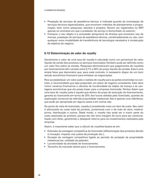 A caminho da inovação

•	 Prestação de serviços de assistência técnica: é indicada quando da contratação de
serviços técnicos especializados, que envolvem métodos de planejamento e programação, bem como pesquisas, estudos e projetos. Devem ser registrados no INPI
apenas os contratos em que o prestador de serviço é domiciliado no exterior;
•	 Franquia: o seu objeto é a concessão temporária de direitos que envolvem uso de
marcas, prestação de serviços de assistência técnica, combinadamente ou não, com
qualquer outra modalidade de transferência de tecnologia necessária à consecução
de objetivo do negócio.

6.12 Determinação de valor de royalty
Geralmente o valor de uma taxa de royalty é calculado como um percentual do valor
líquido de venda dos produtos ou serviços licenciados. Também pode ser definido como
um valor fixo sobre as vendas. Pesquisas demonstraram que pagamentos de royalties
por licenciamento têm variado entre 0,1% e 50% do preço líquido de vendas. Esta é uma
ampla faixa que demonstra que, para cada contrato, é necessário dispor de um bom
estudo econômico-financeiro para embasar as negociações.
Para se estabelecer um valor justo e realista de royalty para as partes envolvidas no contrato, é recomendado que seja preparado um plano de negócio consistente. Este deve
incluir cenários financeiros e cálculos de lucratividade do objeto da licença e as vantagens econômicas que ela possa trazer para a empresa licenciada. Peritos dizem que
uma taxa de royalty justa é aquela que dentro do prazo de execução do licenciamento,
garanta ao licenciante em torno de 25% dos lucros obtidos pelo licenciado, quando da
exploração comercial da referida propriedade intelectual. Isto é apenas uma referência,
que pode ser apropriada em alguns casos e em outros não.
Do ponto de vista do licenciado, royalty é considerado mais um item de custo. Seu valor
é adicionado ao custo total do produto, juntamente com o de mão de obra, matériaprima, distribuição e outros. Deste modo, o royalty não pode ser a maior parte do
custo associado ao produto, porque ele não teria margem de lucro para ser comercializado com êxito, garantindo o desejável retorno para os investimentos realizados pela
empresa.
Assim, é importante saber que o cálculo de royalties baseia-se em:
•	 Extensão da vantagem competitiva do licenciado (diferenciação dos produtos devido
à inovação, impacto nos custos de produção etc.);
•	 Duração da vantagem competitiva ligada ao período de proteção da propriedade
intelectual (ex: validade da patente);
•	 Lucratividade da atividade de licenciamento;
•	 Tamanho do mercado aberto para o licenciamento.

94

 