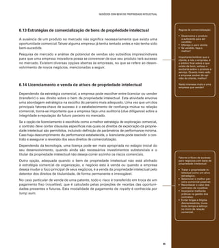 negócios com bens de propriedade intelectual

6.13 Estratégias de comercialização de bens de propriedade intelectual

Regras de comercialização:

A ausência de um produto no mercado não significa necessariamente que exista uma
oportunidade comercial. Talvez alguma empresa já tenha tentado antes e não tenha sido
bem-sucedida.

•	 Desenvolva o produto
o suficiente para ser
vendido;
•	 Ofereça-o para venda;
•	 Se vendido, faça-o
melhor!

Pesquisa de mercado e análise de potencial de vendas são subsídios imprescindíveis
para que uma empresa inovadora possa se convencer de que seu produto terá sucesso
no mercado. Existem diversas opções abertas às empresas, no que se refere ao desenvolvimento de novos negócios, mencionadas a seguir.

Importante lembrar que o
cliente, e não a empresa, é
o árbitro final sobre o que
existe de bom, valioso e
excitante sobre o produto e
serviço. Quanto mais cedo
a empresa souber da opinião do cliente, melhor!

6.14 Licenciamento e venda de ativos de propriedade intelectual

Nada interessa mais a uma
empresa que vender!

Dependendo da estratégia comercial, a empresa pode escolher entre licenciar ou vender
(transferir) o seu direito sobre o bem de propriedade intelectual. Esta atividade envolve
uma abordagem estratégica na escolha do parceiro mais adequado. Uma vez que um dos
principais fatores-chave de sucesso é o estabelecimento de confiança mútua na relação
comercial, torna-se importante que a empresa faça uma auditoria (due dilligence) sobre a
integridade e reputação do futuro parceiro no mercado.
Se a opção de licenciamento é escolhida como a melhor estratégia de exploração comercial,
o contrato deve conter cláusulas específicas nas quais os direitos de exploração da propriedade intelectual são permitidos, incluindo definição de parâmetros de performance mínima.
Caso haja descumprimento da performance estabelecida, o licenciante pode rescindir o contrato e assegurar a reversão dos seus direitos de comercialização.
Dependendo da tecnologia, uma licença pode ser mais apropriada no estágio inicial do
seu desenvolvimento, quando ainda são necessários investimentos substanciais e o
titular da propriedade intelectual não deseja correr sozinho os riscos comerciais.

Fatores críticos de sucesso
para negócios com bens de
propriedade intelectual:

Outra opção, adequada quando o bem de propriedade intelectual não está alinhado
à estratégia comercial da organização, o negócio está à venda ou quando a empresa
deseja mudar o foco principal de seus negócios, é a venda da propriedade intelectual pelo
detentor dos direitos de titularidade, de forma permanente e irrevogável.

•	 Tratar a propriedade intelectual como um ativo
estratégico;
•	 Selecionar o melhor parceiro comercial possível;
•	 Reconhecer o valor dos
contratos de royalties;
•	 Incorporar melhores
práticas na gestão dos
contratos;
•	 Evitar brigas e litígios
desnecessários, investindo tempo e esforço
no início da relação
comercial.

No caso particular de venda de uma patente, todo o risco é transferido em troca de um
pagamento fixo (royalties), que é calculado pelas projeções de receitas das oportunidades presentes e futuras. Esta modalidade de pagamento de royalty é conhecida por
lump sum.

95

 