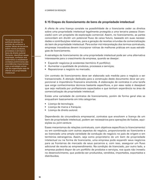 A caminho da inovação

6.15 Etapas do licenciamento de bens de propriedade intelectual
A oferta de uma licença consiste na possibilidade de o licenciante ceder os direitos
sobre uma propriedade intelectual legalmente protegida a uma terceira pessoa (licenciado) com um propósito de exploração comercial. Assim, no licenciamento, as partes
concordam em dividir um potencial fluxo de caixa futuro, baseado em suas necessidades e contribuições relativas, para a geração de receitas oriundas da comercialização
do bem de propriedade intelectual. Para evitar má interpretação dos termos contratuais,
empresas inovadoras devem incorporar rotinas de melhores práticas em suas estratégias de licenciamento.

Várias empresas têm
políticas abertas no
sentido de conhecer e
avaliar ideias de terceiros
sobre novos produtos,
processos e serviços e
bens de direito autoral.
Portanto, identificar essas
empresas, conhecer sua
sistemática e estabelecer
contatos preliminares são
providências importantes,
caso a estratégia comercial da organização seja de
ofertar sua propriedade
intelectual.

A estratégia de licenciamento de uma propriedade intelectual pode ser uma alternativa
interessante para o crescimento da empresa, quando se desejar:
•	 Expandir negócios já existentes (território X portfólio);
•	 Aumentar a qualidade de produtos, processos e serviços;
•	 Reposicionar o negócio no mercado.
Um contrato de licenciamento deve ser elaborado sob medida para o negócio a ser
transacionado. A atenção dedicada para a construção deste documento deve ser proporcional à importância financeira envolvida. A elaboração de contratos é uma tarefa
que exige conhecimentos técnicos bastante específicos, e por essa razão é desejável
que seja realizada por profissionais capacitados e que tenham experiência na área de
comercialização de propriedade intelectual.
Existe uma variedade de contratos de licenciamento, porém de forma geral eles se
enquadram basicamente em três categorias:
•	 Licença de tecnologia;
•	 Licença de marca e franquia;
•	 Licença de direito autoral.
Dependendo da circunstância empresarial, contratos que envolvem a licença de um
bem de propriedade intelectual, podem ser necessários para operações de fusões, aquisições ou joint venture.
Esses mecanismos de relações contratuais, com objetivos específicos (o licenciamento)
ou em combinação com outros aspectos do negócio, proporcionarão ao licenciante e
ao licenciado uma ampla variedade de condução do negócio no país de origem e em
territórios estrangeiros. Assim, seja como proprietário de um bem de propriedade
intelectual ou na forma de licenciante, uma empresa pode expandir seus negócios
para as fronteiras de mercado de seus parceiros e, com isso, assegurar um fluxo
adicional de receita ao empreendimento. Na condição de licenciado, por outro lado, a
empresa poderá dispor de um portfólio de produtos e serviços, nos quais não investiu
no desenvolvimento, que poderão ser produzidos, vendidos, importados, exportados e
distribuídos.

96

 
