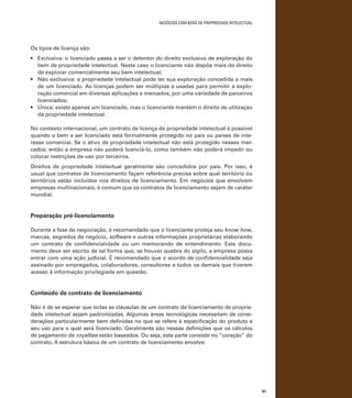 negócios com bens de propriedade intelectual

Os tipos de licença são:
•	 Exclusiva: o licenciado passa a ser o detentor do direito exclusivo de exploração do
bem de propriedade intelectual. Neste caso o licenciante não dispõe mais do direito
de explorar comercialmente seu bem intelectual;
•	 Não exclusiva: a propriedade intelectual pode ter sua exploração concedida a mais
de um licenciado. As licenças podem ser múltiplas e usadas para permitir a exploração comercial em diversas aplicações e mercados, por uma variedade de parceiros
licenciados;
•	 Única: existe apenas um licenciado, mas o licenciante mantém o direito de utilização
da propriedade intelectual.
No contexto internacional, um contrato de licença de propriedade intelectual é possível
quando o bem a ser licenciado está formalmente protegido no país ou países de interesse comercial. Se o ativo de propriedade intelectual não está protegido nesses mercados, então a empresa não poderá licenciá-lo, como também não poderá impedir ou
colocar restrições de uso por terceiros.
Direitos de propriedade intelectual geralmente são concedidos por país. Por isso, é
usual que contratos de licenciamento façam referência precisa sobre qual território ou
territórios estão incluídos nos direitos de licenciamento. Em negócios que envolvem
empresas multinacionais, é comum que os contratos de licenciamento sejam de caráter
mundial.

Preparação pré-licenciamento
Durante a fase de negociação, é recomendado que o licenciante proteja seu know how,
marcas, segredos de negócio, software e outras informações proprietárias elaborando
um contrato de confidencialidade ou um memorando de entendimento. Este documento deve ser escrito de tal forma que, se houver quebra do sigilo, a empresa possa
entrar com uma ação judicial. É recomendado que o acordo de confidencialidade seja
assinado por empregados, colaboradores, consultores e todos os demais que tiverem
acesso à informação privilegiada em questão.

Conteúdo de contrato de licenciamento
Não é de se esperar que todas as cláusulas de um contrato de licenciamento de propriedade intelectual sejam padronizadas. Algumas áreas tecnológicas necessitam de considerações particularmente bem definidas no que se refere à especificação do produto e
seu uso para o qual será licenciado. Geralmente são nessas definições que os cálculos
de pagamento de royalties estão baseados. Ou seja, esta parte consiste no “coração” do
contrato. A estrutura básica de um contrato de licenciamento envolve:

97

 