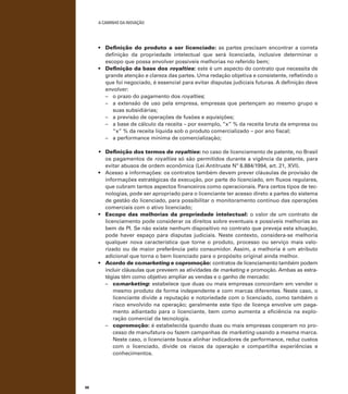 A caminho da inovação

•	 Definição do produto a ser licenciado: as partes precisam encontrar a correta
definição da propriedade intelectual que será licenciada, inclusive determinar o
escopo que possa envolver possíveis melhorias no referido bem;
•	 Definição da base dos royalties: este é um aspecto do contrato que necessita de
grande atenção e clareza das partes. Uma redação objetiva e consistente, refletindo o
que foi negociado, é essencial para evitar disputas judiciais futuras. A definição deve
envolver:
–	 o prazo do pagamento dos royalties;
–	 a extensão de uso pela empresa, empresas que pertençam ao mesmo grupo e
suas subsidiárias;
–	 a previsão de operações de fusões e aquisições;
–	 a base de cálculo da receita – por exemplo, “x” % da receita bruta da empresa ou
“x” % da receita líquida sob o produto comercializado – por ano fiscal;
–	 a performance mínima de comercialização;
•	 Definição dos termos de royalties: no caso de licenciamento de patente, no Brasil
os pagamentos de royalties só são permitidos durante a vigência da patente, para
evitar abusos de ordem econômica (Lei Antitruste Nº 8.884/1994, art. 21, XVI).
•	 Acesso a informações: os contratos também devem prever cláusulas de provisão de
informações estratégicas da execução, por parte do licenciado, em fluxos regulares,
que cubram tantos aspectos financeiros como operacionais. Para certos tipos de tecnologias, pode ser apropriado para o licenciante ter acesso direto a partes do sistema
de gestão do licenciado, para possibilitar o monitoramento contínuo das operações
comerciais com o ativo licenciado;
•	 Escopo das melhorias da propriedade intelectual: o valor de um contrato de
licenciamento pode considerar os direitos sobre eventuais e possíveis melhorias ao
bem de PI. Se não existe nenhum dispositivo no contrato que preveja esta situação,
pode haver espaço para disputas judiciais. Neste contexto, considera-se melhoria
qualquer nova característica que torne o produto, processo ou serviço mais valorizado ou de maior preferência pelo consumidor. Assim, a melhoria é um atributo
adicional que torna o bem licenciado para o propósito original ainda melhor.
•	 Acordo de comarketing e copromoção: contratos de licenciamento também podem
incluir cláusulas que preveem as atividades de marketing e promoção. Ambas as estratégias têm como objetivo ampliar as vendas e o ganho de mercado:
–	 comarketing: estabelece que duas ou mais empresas concordam em vender o
mesmo produto de forma independente e com marcas diferentes. Neste caso, o
licenciante divide a reputação e notoriedade com o licenciado, como também o
risco envolvido na operação; geralmente este tipo de licença envolve um pagamento adiantado para o licenciante, bem como aumenta a eficiência na exploração comercial da tecnologia.
–	 copromoção: é estabelecida quando duas ou mais empresas cooperam no processo de manufatura ou fazem campanhas de marketing usando a mesma marca.
Neste caso, o licenciante busca alinhar indicadores de performance, reduz custos
com o licenciado, divide os riscos da operação e compartilha experiências e
conhecimentos.

98

 