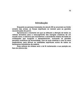 13




                            Introdução
       Enquanto as penosas transições do século XX se anunciam ao tinido
sinistro das armas, as forças espirituais se reúnem para as grandes
reconstruções do porvir.
       Aproxima-se o momento em que se efetuará a aferição de todos os
valores terrestres para o ressurgimento das energias criadoras de um
mundo novo, e natural é que recordemos o ascendente místico de todas as
civilizações que surgiram e desapareceram, evocando os grandes
períodos evolutivos da Humanidade, com as suas misérias e com os seus
esplendores, para afirmar as realidades espirituais acima de todos os
fenômenos transitórios da matéria.
       Esse esforço de síntese será o da fé reclamando a sua posição em
face da ciência dos
 