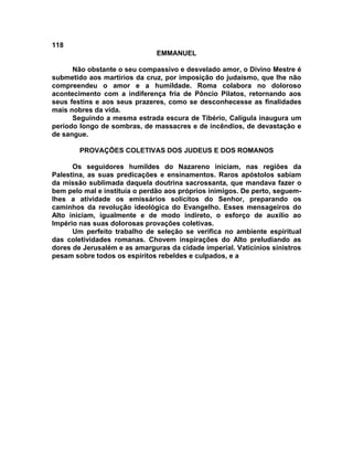 118
                               EMMANUEL

      Não obstante o seu compassivo e desvelado amor, o Divino Mestre é
submetido aos martírios da cruz, por imposição do judaísmo, que lhe não
compreendeu o amor e a humildade. Roma colabora no doloroso
acontecimento com a indiferença fria de Pôncio Pilatos, retornando aos
seus festins e aos seus prazeres, como se desconhecesse as finalidades
mais nobres da vida.
      Seguindo a mesma estrada escura de Tibério, Calígula inaugura um
período longo de sombras, de massacres e de incêndios, de devastação e
de sangue.

        PROVAÇÕES COLETIVAS DOS JUDEUS E DOS ROMANOS

      Os seguidores humildes do Nazareno iniciam, nas regiões da
Palestina, as suas predicações e ensinamentos. Raros apóstolos sabiam
da missão sublimada daquela doutrina sacrossanta, que mandava fazer o
bem pelo mal e instituía o perdão aos próprios inimigos. De perto, seguem-
lhes a atividade os emissários solícitos do Senhor, preparando os
caminhos da revolução ideológica do Evangelho. Esses mensageiros do
Alto iniciam, igualmente e de modo indireto, o esforço de auxílio ao
Império nas suas dolorosas provações coletivas.
      Um perfeito trabalho de seleção se verifica no ambiente espiritual
das coletividades romanas. Chovem inspirações do Alto preludiando as
dores de Jerusalém e as amarguras da cidade imperial. Vaticínios sinistros
pesam sobre todos os espíritos rebeldes e culpados, e a
 