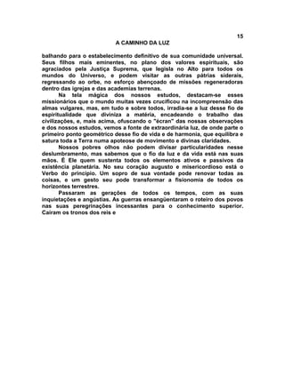 15
                           A CAMINHO DA LUZ

balhando para o estabelecimento definitivo de sua comunidade universal.
Seus filhos mais eminentes, no plano dos valores espirituais, são
agraciados pela Justiça Suprema, que legisla no Alto para todos os
mundos do Universo, e podem visitar as outras pátrias siderais,
regressando ao orbe, no esforço abençoado de missões regeneradoras
dentro das igrejas e das academias terrenas.
       Na tela mágica dos nossos estudos, destacam-se esses
missionários que o mundo muitas vezes crucificou na incompreensão das
almas vulgares, mas, em tudo e sobre todos, irradia-se a luz desse fio de
espiritualidade que diviniza a matéria, encadeando o trabalho das
civilizações, e, mais acima, ofuscando o "écran" das nossas observações
e dos nossos estudos, vemos a fonte de extraordinária luz, de onde parte o
primeiro ponto geométrico desse fio de vida e de harmonia, que equilibra e
satura toda a Terra numa apoteose de movimento e divinas claridades.
       Nossos pobres olhos não podem divisar particularidades nesse
deslumbramento, mas sabemos que o fio da luz e da vida está nas suas
mãos. É Ele quem sustenta todos os elementos ativos e passivos da
existência planetária. No seu coração augusto e misericordioso está o
Verbo do princípio. Um sopro de sua vontade pode renovar todas as
coisas, e um gesto seu pode transformar a fisionomia de todos os
horizontes terrestres.
       Passaram as gerações de todos os tempos, com as suas
inquietações e angústias. As guerras ensangüentaram o roteiro dos povos
nas suas peregrinações incessantes para o conhecimento superior.
Caíram os tronos dos reis e
 
