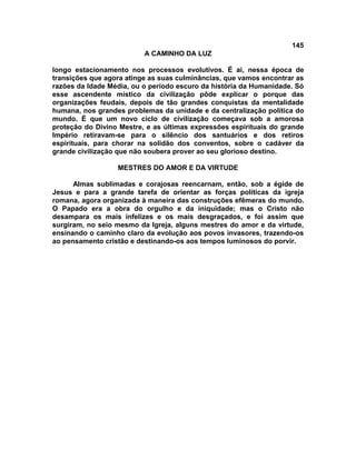145
                          A CAMINHO DA LUZ

longo estacionamento nos processos evolutivos. É ai, nessa época de
transições que agora atinge as suas culminâncias, que vamos encontrar as
razões da Idade Média, ou o período escuro da história da Humanidade. Só
esse ascendente místico da civilização pôde explicar o porque das
organizações feudais, depois de tão grandes conquistas da mentalidade
humana, nos grandes problemas da unidade e da centralização política do
mundo. É que um novo ciclo de civilização começava sob a amorosa
proteção do Divino Mestre, e as últimas expressões espirituais do grande
Império retiravam-se para o silêncio dos santuários e dos retiros
espirituais, para chorar na solidão dos conventos, sobre o cadáver da
grande civilização que não soubera prover ao seu glorioso destino.

                  MESTRES DO AMOR E DA VIRTUDE

      Almas sublimadas e corajosas reencarnam, então, sob a égide de
Jesus e para a grande tarefa de orientar as forças políticas da igreja
romana, agora organizada à maneira das construções efêmeras do mundo.
O Papado era a obra do orgulho e da iniquidade; mas o Cristo não
desampara os mais infelizes e os mais desgraçados, e foi assim que
surgiram, no seio mesmo da Igreja, alguns mestres do amor e da virtude,
ensinando o caminho claro da evolução aos povos invasores, trazendo-os
ao pensamento cristão e destinando-os aos tempos luminosos do porvir.
 