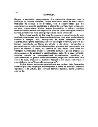 152
                              EMMANUEL

Magno, o verdadeiro reorganizador dos elementos dispersos para a
fundação do mundo ocidental. Quase analfabeto, criou as mais vastas
tradições de energia e de bondade, com a superioridade que lhe
caracterizava o espírito equilibrado e altamente evolvido. Num reinado de
46 anos consecutivos, Carlos Magno intensificou a cultura, corrigiu
defeitos administrativos que imperavam entre os povos desorganizados da
Europa, deixando as mais belas perspectivas para a latinidade
       Sabe Jesus quanto de lágrimas lhe custou o cumprimento de uma
tarefa dessa natureza, cujo desempenho exigia as mais altas qualidades de
cérebro e coração. Mas, antecipando as doces comoções que o
aguardavam no plano espiritual, numerosos amigos invisíveis, que com ele
haviam caminhado na Roma do direito e do dever, cercam-lhe a
personalidade na noite do Natal do ano 800, quando o seu pensamento em
prece se elevava a Jesus, na basílica de São Pedro. Uma onda de
vibrações harmoniosas invade o ambiente suntuoso, pouco propício às
demonstrações da verdadeira espiritualidade. Leão III, o papa reinante,
sente-se tocado de incompreensível arrebatamento espiritual, e,
aproximando-se do grande batalhador do bem, cinge-lhe a fronte com uma
coroa de ouro, enquanto a multidão designa-o, em vozes comovidas e
entusiásticas, como "imperador dos romanos".
       Carlos Magno sente que aquela cidade era também dele. Parece-lhe
voltar ao passado longínquo, contemplando a Roma do pretérito, cheia de
dignidade e de virtude. Seu coração derrama lágrimas, como Jeremias
sobre a Je-
 