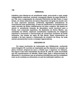 156
                               EMMANUEL

trabalhou para libertar-se de semelhante tutela, procurando a mais ampla
independência espiritual, somente conseguida depois do papa Estêvão II,
em 756, com a organização do chamado Patrimônio de São Pedro. A esse
tempo, os vários soberanos da época dispunham da Igreja de acordo com
os seus caprichos pessoais, conferindo dignidades eclesiásticas às
consciências mais apodrecidas. A sede do Catolicismo se transformara em
vasto mercado de títulos nobiliárquicos de toda a espécie. Até depois do
século X, semelhante situação de descalabro moral marchava para a
frente, num crescendo espantoso. Os Apóstolos do Divino Mestre, nas
claridades do Infinito, deploram semelhantes espetáculos de indigência
espiritual e promovem a reencarnação de numerosos auxiliares da tarefa
remissora, nas hostes da regra de São Bento. Estes missionários da
verdade e do bem operam a restauração do mosteiro de Cluny, de onde
sairiam pensamentos novos e energias regeneradoras.

                             GREGÓRIO VII

      Foi nesse movimento de restauração que Hildebrando, conhecido
como Gregório VII, ouvindo as inspirações que lhe desciam ao coração, do
plano invisível, preparou-se para a missão que o esperava no Vaticano.
Sua figura é das mais importantes do século XI, pela fé e pela sinceridade
que lhe caracterizaram as atitudes. Eleito papa, após a desencarnação de
Alexandre II, reconheceu que as primeiras providências que lhe competiam
eram as do combate ao simonismo no seio da instituição católica e as
 