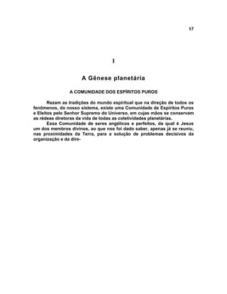 17




                                   I

                     A Gênese planetária

                A COMUNIDADE DOS ESPÍRITOS PUROS

       Rezam as tradições do mundo espiritual que na direção de todos os
fenômenos, do nosso sistema, existe uma Comunidade de Espíritos Puros
e Eleitos pelo Senhor Supremo do Universo, em cujas mãos se conservam
as rédeas diretoras da vida de todas as coletividades planetárias.
       Essa Comunidade de seres angélicos e perfeitos, da qual é Jesus
um dos membros divinos, ao que nos foi dado saber, apenas já se reuniu,
nas proximidades da Terra, para a solução de problemas decisivos da
organização e da dire-
 
