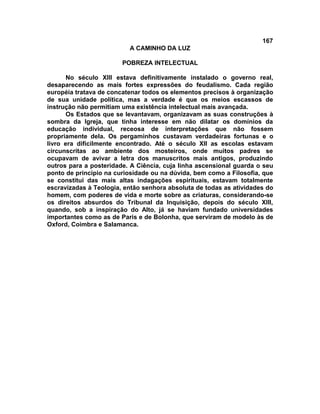 167
                          A CAMINHO DA LUZ

                        POBREZA INTELECTUAL

       No século XIII estava definitivamente instalado o governo real,
desaparecendo as mais fortes expressões do feudalismo. Cada região
européia tratava de concatenar todos os elementos precisos à organização
de sua unidade política, mas a verdade é que os meios escassos de
instrução não permitiam uma existência intelectual mais avançada.
       Os Estados que se levantavam, organizavam as suas construções à
sombra da Igreja, que tinha interesse em não dilatar os domínios da
educação individual, receosa de interpretações que não fossem
propriamente dela. Os pergaminhos custavam verdadeiras fortunas e o
livro era dificilmente encontrado. Até o século XII as escolas estavam
circunscritas ao ambiente dos mosteiros, onde muitos padres se
ocupavam de avivar a letra dos manuscritos mais antigos, produzindo
outros para a posteridade. A Ciência, cuja linha ascensional guarda o seu
ponto de princípio na curiosidade ou na dúvida, bem como a Filosofia, que
se constitui das mais altas indagações espirituais, estavam totalmente
escravizadas à Teologia, então senhora absoluta de todas as atividades do
homem, com poderes de vida e morte sobre as criaturas, considerando-se
os direitos absurdos do Tribunal da Inquisição, depois do século XIII,
quando, sob a inspiração do Alto, já se haviam fundado universidades
importantes como as de Paris e de Bolonha, que serviram de modelo às de
Oxford, Coimbra e Salamanca.
 