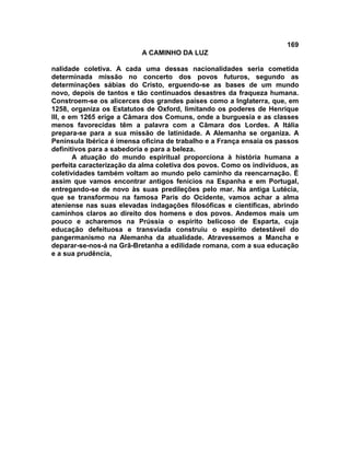 169
                           A CAMINHO DA LUZ

nalidade coletiva. A cada uma dessas nacionalidades seria cometida
determinada missão no concerto dos povos futuros, segundo as
determinações sábias do Cristo, erguendo-se as bases de um mundo
novo, depois de tantos e tão continuados desastres da fraqueza humana.
Constroem-se os alicerces dos grandes países como a Inglaterra, que, em
1258, organiza os Estatutos de Oxford, limitando os poderes de Henrique
III, e em 1265 erige a Câmara dos Comuns, onde a burguesia e as classes
menos favorecidas têm a palavra com a Câmara dos Lordes. A Itália
prepara-se para a sua missão de latinidade. A Alemanha se organiza. A
Península Ibérica é imensa oficina de trabalho e a França ensaia os passos
definitivos para a sabedoria e para a beleza.
        A atuação do mundo espiritual proporciona à história humana a
perfeita caracterização da alma coletiva dos povos. Como os indivíduos, as
coletividades também voltam ao mundo pelo caminho da reencarnação. É
assim que vamos encontrar antigos fenícios na Espanha e em Portugal,
entregando-se de novo às suas predileções pelo mar. Na antiga Lutécia,
que se transformou na famosa Paris do Ocidente, vamos achar a alma
ateniense nas suas elevadas indagações filosóficas e científicas, abrindo
caminhos claros ao direito dos homens e dos povos. Andemos mais um
pouco e acharemos na Prússia o espírito belicoso de Esparta, cuja
educação defeituosa e transviada construiu o espírito detestável do
pangermanismo na Alemanha da atualidade. Atravessemos a Mancha e
deparar-se-nos-á na Grã-Bretanha a edilidade romana, com a sua educação
e a sua prudência,
 