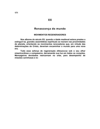 171


                                  XX


                   Renascença do mundo

                   MOVIMENTOS REGENERADORES

      Nos albores do século XV, quando a idade medieval estava prestes a
extinguir-se, grandes assembléias espirituais se reúnem nas proximidades
do planeta, orientando os movimentos renovadores que, em virtude das
determinações do Cristo, deveriam encaminhar o mundo para uma nova
era.
      Todo esse esforço de regeneração efetuava-se sob o seu olhar
misericordioso e compassivo, derramando sua luz em todos os corações.
Mensageiros devotados reencarnam no orbe, para desempenho de
missões carinhosas e re-
 