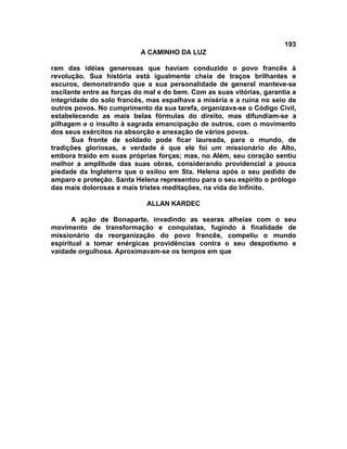 193
                           A CAMINHO DA LUZ

ram das idéias generosas que haviam conduzido o povo francês à
revolução. Sua história está igualmente cheia de traços brilhantes e
escuros, demonstrando que a sua personalidade de general manteve-se
oscilante entre as forças do mal e do bem. Com as suas vitórias, garantia a
integridade do solo francês, mas espalhava a miséria e a ruína no seio de
outros povos. No cumprimento da sua tarefa, organizava-se o Código Civil,
estabelecendo as mais belas fórmulas do direito, mas difundiam-se a
pilhagem e o insulto à sagrada emancipação de outros, com o movimento
dos seus exércitos na absorção e anexação de vários povos.
       Sua fronte de soldado pode ficar laureada, para o mundo, de
tradições gloriosas, e verdade é que ele foi um missionário do Alto,
embora traído em suas próprias forças; mas, no Além, seu coração sentiu
melhor a amplitude das suas obras, considerando providencial a pouca
piedade da Inglaterra que o exilou em Sta. Helena após o seu pedido de
amparo e proteção. Santa Helena representou para o seu espírito o prólogo
das mais dolorosas e mais tristes meditações, na vida do Infinito.

                             ALLAN KARDEC

       A ação de Bonaparte, invadindo as searas alheias com o seu
movimento de transformação e conquistas, fugindo à finalidade de
missionário da reorganização do povo francês, compeliu o mundo
espiritual a tomar enérgicas providências contra o seu despotismo e
vaidade orgulhosa. Aproximavam-se os tempos em que
 