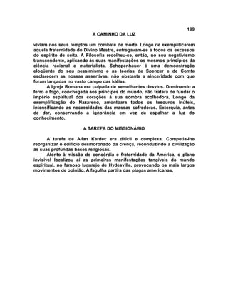 199
                          A CAMINHO DA LUZ

viviam nos seus templos um combate de morte. Longe de exemplificarem
aquela fraternidade do Divino Mestre, entregavam-se a todos os excessos
do espírito de seita. A Filosofia recolheu-se, então, no seu negativismo
transcendente, aplicando às suas manifestações os mesmos princípios da
ciência racional e materialista. Schopenhauer é uma demonstração
eloqüente do seu pessimismo e as teorias de Spencer e de Comte
esclarecem as nossas assertivas, não obstante a sinceridade com que
foram lançadas no vasto campo das idéias.
       A Igreja Romana era culpada de semelhantes desvios. Dominando a
ferro e fogo, conchegada aos príncipes do mundo, não tratara de fundar o
império espiritual dos corações à sua sombra acolhedora. Longe da
exemplificação do Nazareno, amontoara todos os tesouros inúteis,
intensificando as necessidades das massas sofredoras. Extorquia, antes
de dar, conservando a ignorância em vez de espalhar a luz do
conhecimento.

                      A TAREFA DO MISSIONÁRIO

       A tarefa de Allan Kardec era difícil e complexa. Competia-lhe
reorganizar o edifício desmoronado da crença, reconduzindo a civilização
às suas profundas bases religiosas.
       Atento à missão de concórdia e fraternidade da América, o plano
invisível localizou aí as primeiras manifestações tangíveis do mundo
espiritual, no famoso lugarejo de Hydesville, provocando os mais largos
movimentos de opinião. A fagulha partira das plagas americanas,
 