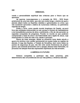 208
                               EMMANUEL

vando a personalidade espiritual das criaturas para o futuro que se
aproxima.
       As guerras russo-japonesa e a européia de 1914 - 1918 foram
pródromos de uma luta maior, que não vem muito longe, e dentro da qual o
planeta alijará todos os Espíritos rebeldes e galvanizados no crime, que
não souberam aproveitar a dádiva de numerosos milênios, no patrimônio
sagrado do tempo.
       Então a Terra, como aquele mundo longínquo da Capela, ver-se-á
livre das entidades endurecidas no mal, porque o homem da radiotelefonia
e do transatlântico precisa de alma e sentimento, a fim de não perverter as
sagradas conquistas do progresso. Ficarão no mundo os que puderem
compreender a lição do amor e da fraternidade sob a égide de Jesus, cuja
misericórdia é o verbo de vida e luz, desde o princípio.
       Época de lutas amargas, desde os primeiros anos deste século a
guerra se aninhou com caráter permanente em quase todas as regiões do
planeta. A Liga das Nações, o Tratado de Versalhes, bem como todos os
pactos de segurança da paz, não têm sido senão fenômenos da própria
guerra, que somente terminarão com o apogeu dessas lutas fratricidas, no
processo de seleção final das expressões espirituais da vida terrestre.

                        A AMÉRICA E O FUTURO

      Embora compelida a participar das lutas próximas, pelo
determinismo das circunstâncias de sua vida política, a América está des-
 