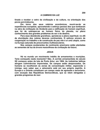 209
                           A CAMINHO DA LUZ

tinada a receber o cetro da civilização e da cultura, na orientação dos
povos porvindouros.
      Em torno dos seus celeiros econômicos, reunir-se-ão as
experiências européias, aproveitando o esforço penoso dos que tombaram
na obra da civilização do Ocidente para a edificação do homem espiritual,
que há de sobrepor-se ao homem físico do planeta, no pleno
conhecimento dos grandes problemas do ser e do destino.
      Para esse desiderato grandioso, apresta-se o plano espiritual, no afã
de elucidação dos nobres deveres continentais. O esforço sincero de
cooperação no trabalho e de construção da paz não é aí uma utopia, como
na Europa saturada de preconceitos multisseculares.
      Nos campos exuberantes do continente americano estão plantadas
as sementes de luz da árvore maravilhosa da civilização do futuro.

                                  JESUS

      Há no mundo um movimento inédito de armamentos e munições.
Teria começado neste momento? Não. A corrida armamentista do século
XX começou antes da luta de Porto Artur, em 1904. As indústrias bélicas
atingem culminâncias imprevistas. Os campos estão despovoados. Os
homens se recolheram às zonas de concentração militar, esperando o
inimigo, sem saber que o adversário está em seu próprio espírito. A
Europa e o Oriente constituem um campo vasto de agressão e terrorismo,
com exceção das Repúblicas Democráticas, que se vêem obrigadas a
grandes programas de rear-
 