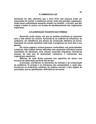 27
                          A CAMINHO DA LUZ

tenimento da vida, elemento que a terra firme não possuía ainda em
proporções de manter a existência animal, antes das grandes vegetações;
esses seres rudimentares somente revelam um sentido - o do tato, que deu
origem a todos os outros, em função de aperfeiçoamento dos organismos
superiores.

               A ELABORAÇÃO PACIENTE DAS FORMAS

      Decorrido muito tempo, eis que as amebas primitivas se associam
para a vida celular em comum, formando-se as colônias de infusórios, de
polipeiros, em obediência aos planos da construção definitiva do porvir,
emanados do mundo espiritual onde todo o progresso da Terra tem a sua
gênese.
      Os reinos vegetal e animal parecem confundidos nas profundidades
oceânicas. Não existem formas definidas nem expressão individual nessas
sociedades de infusórios; mas, desses conjuntos singulares, formam-se
ensaios de vida que já apresentam caracteres e rudimentos dos
organismos superiores.
      Milhares de anos foram precisos aos operários de Jesus, nos
serviços da elaboração paciente das formas.
      A princípio, coordenam os elementos da nutrição e da conservação
da existência. O coração e os brônquios são conquistados e, após eles,
formam-se os pródromos celulares do sistema nervoso e dos órgãos da
procriação, que se aperfeiçoam, definindo-se nos seres.
 