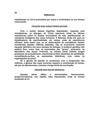 36
                              EMMANUEL

trabalhariam na Terra acariciados por Jesus e confortados na sua imensa
misericórdia.

                 FIXAÇÃO DOS CARACTERES RACIAIS

       Com o auxílio desses Espíritos degredados, naquelas eras
remotíssimas, as falanges do Cristo operavam ainda as últimas
experiências sobre os fluidos renovadores da vida, aperfeiçoando os
caracteres biológicos das raças humanas. A Natureza ainda era, para os
trabalhadores da espiritualidade, um campo vasto de experiências
infinitas; tanto assim que, se as observações do mendelismo fossem
transferidas àqueles milênios distantes, não se encontraria nenhuma
equação definitiva nos seus estudos de biologia. A moderna genética não
poderia fixar, como hoje, as expressões dos "genes", porquanto, no
laboratório das forças invisíveis, as células ainda sofriam longos
processos de acrisolamento, imprimindo-se-lhes elementos de astralidade,
consolidando-se-lhes as expressões definitivas, com vistas às
organizações do porvir.
       Se a gênese do planeta se processara com a cooperação dos
milênios, a gênese das raças humanas requeria a contribuição do tempo,
até que se abandonasse a penosa e longa tarefa da sua fixação.

                    ORIGEM DAS RAÇAS BRANCAS

       Aquelas     almas aflitas e   atormentadas   reencarnaram,
proporcionalmente, nas regiões mais importantes, onde se haviam
localizado as tri-
 