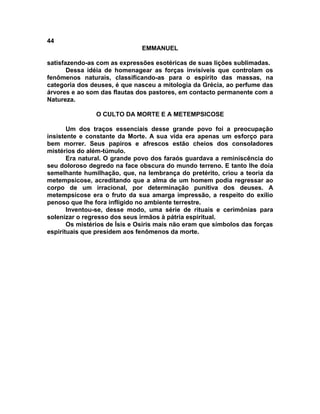 44
                               EMMANUEL

satisfazendo-as com as expressões esotéricas de suas lições sublimadas.
       Dessa idéia de homenagear as forças invisíveis que controlam os
fenômenos naturais, classificando-as para o espírito das massas, na
categoria dos deuses, é que nasceu a mitologia da Grécia, ao perfume das
árvores e ao som das flautas dos pastores, em contacto permanente com a
Natureza.

                O CULTO DA MORTE E A METEMPSICOSE

       Um dos traços essenciais desse grande povo foi a preocupação
insistente e constante da Morte. A sua vida era apenas um esforço para
bem morrer. Seus papiros e afrescos estão cheios dos consoladores
mistérios do além-túmulo.
       Era natural. O grande povo dos faraós guardava a reminiscência do
seu doloroso degredo na face obscura do mundo terreno. E tanto lhe doía
semelhante humilhação, que, na lembrança do pretérito, criou a teoria da
metempsicose, acreditando que a alma de um homem podia regressar ao
corpo de um irracional, por determinação punitiva dos deuses. A
metempsicose era o fruto da sua amarga impressão, a respeito do exílio
penoso que lhe fora infligido no ambiente terrestre.
       Inventou-se, desse modo, uma série de rituais e cerimônias para
solenizar o regresso dos seus irmãos à pátria espiritual.
       Os mistérios de Ísis e Osíris mais não eram que símbolos das forças
espirituais que presidem aos fenômenos da morte.
 