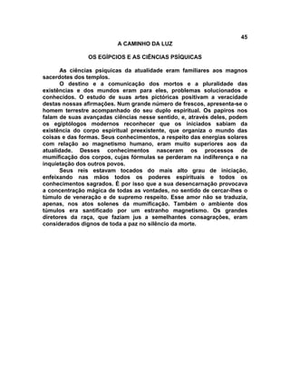 45
                          A CAMINHO DA LUZ

                OS EGÍPCIOS E AS CIÊNCIAS PSÍQUICAS

       As ciências psíquicas da atualidade eram familiares aos magnos
sacerdotes dos templos.
       O destino e a comunicação dos mortos e a pluralidade das
existências e dos mundos eram para eles, problemas solucionados e
conhecidos. O estudo de suas artes pictóricas positivam a veracidade
destas nossas afirmações. Num grande número de frescos, apresenta-se o
homem terrestre acompanhado do seu duplo espiritual. Os papiros nos
falam de suas avançadas ciências nesse sentido, e, através deles, podem
os egiptólogos modernos reconhecer que os iniciados sabiam da
existência do corpo espiritual preexistente, que organiza o mundo das
coisas e das formas. Seus conhecimentos, a respeito das energias solares
com relação ao magnetismo humano, eram muito superiores aos da
atualidade. Desses conhecimentos nasceram os processos de
mumificação dos corpos, cujas fórmulas se perderam na indiferença e na
inquietação dos outros povos.
       Seus reis estavam tocados do mais alto grau de iniciação,
enfeixando nas mãos todos os poderes espirituais e todos os
conhecimentos sagrados. É por isso que a sua desencarnação provocava
a concentração mágica de todas as vontades, no sentido de cercar-lhes o
túmulo de veneração e de supremo respeito. Esse amor não se traduzia,
apenas, nos atos solenes da mumificação. Também o ambiente dos
túmulos era santificado por um estranho magnetismo. Os grandes
diretores da raça, que faziam jus a semelhantes consagrações, eram
considerados dignos de toda a paz no silêncio da morte.
 