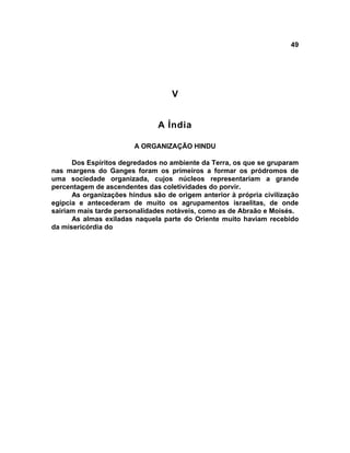 49




                                   V


                               A Índia

                        A ORGANIZAÇÃO HINDU

      Dos Espíritos degredados no ambiente da Terra, os que se gruparam
nas margens do Ganges foram os primeiros a formar os pródromos de
uma sociedade organizada, cujos núcleos representariam a grande
percentagem de ascendentes das coletividades do porvir.
      As organizações hindus são de origem anterior à própria civilização
egípcia e antecederam de muito os agrupamentos israelitas, de onde
sairiam mais tarde personalidades notáveis, como as de Abraão e Moisés.
      As almas exiladas naquela parte do Oriente muito haviam recebido
da misericórdia do
 