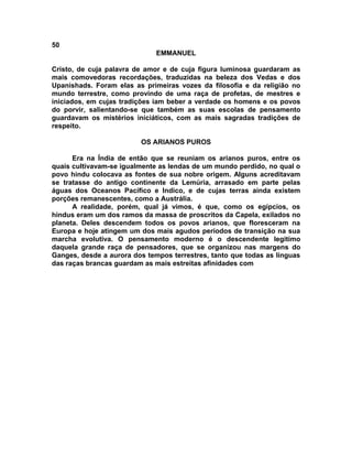 50
                              EMMANUEL

Cristo, de cuja palavra de amor e de cuja figura luminosa guardaram as
mais comovedoras recordações, traduzidas na beleza dos Vedas e dos
Upanishads. Foram elas as primeiras vozes da filosofia e da religião no
mundo terrestre, como provindo de uma raça de profetas, de mestres e
iniciados, em cujas tradições iam beber a verdade os homens e os povos
do porvir, salientando-se que também as suas escolas de pensamento
guardavam os mistérios iniciáticos, com as mais sagradas tradições de
respeito.

                         OS ARIANOS PUROS

      Era na Índia de então que se reuniam os arianos puros, entre os
quais cultivavam-se igualmente as lendas de um mundo perdido, no qual o
povo hindu colocava as fontes de sua nobre origem. Alguns acreditavam
se tratasse do antigo continente da Lemúria, arrasado em parte pelas
águas dos Oceanos Pacífico e Indico, e de cujas terras ainda existem
porções remanescentes, como a Austrália.
      A realidade, porém, qual já vimos, é que, como os egípcios, os
hindus eram um dos ramos da massa de proscritos da Capela, exilados no
planeta. Deles descendem todos os povos arianos, que floresceram na
Europa e hoje atingem um dos mais agudos períodos de transição na sua
marcha evolutiva. O pensamento moderno é o descendente legitimo
daquela grande raça de pensadores, que se organizou nas margens do
Ganges, desde a aurora dos tempos terrestres, tanto que todas as línguas
das raças brancas guardam as mais estreitas afinidades com
 