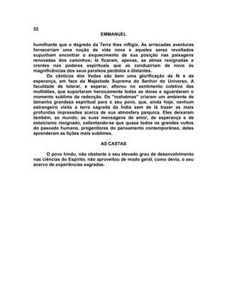 52
                              EMMANUEL

humilhante que o degredo da Terra lhes infligia. As arriscadas aventuras
forneceriam uma noção de vida nova e aqueles seres revoltados
supunham encontrar o esquecimento de sua posição nas paisagens
renovadas dos caminhos; lá ficaram, apenas, as almas resignadas e
crentes nos poderes espirituais que as conduziriam de novo às
magnificências dos seus paraísos perdidos e distantes.
      Os cânticos dos Vedas são bem uma glorificação da fé e da
esperança, em face da Majestade Suprema do Senhor do Universo. A
faculdade de tolerar, e esperar, aflorou no sentimento coletivo das
multidões, que suportaram heroicamente todas as dores e aguardaram o
momento sublime da redenção. Os "mahatmas" criaram um ambiente de
tamanha grandeza espiritual para o seu povo, que, ainda hoje, nenhum
estrangeiro visita a terra sagrada da Índia sem de lá trazer as mais
profundas impressões acerca de sua atmosfera psíquica. Eles deixaram
também, ao mundo, as suas mensagens de amor, de esperança e de
estoicismo resignado, salientando-se que quase todos os grandes vultos
do passado humano, progenitores do pensamento contemporâneo, deles
aprenderam as lições mais sublimes.

                              AS CASTAS

      O povo hindu, não obstante o seu elevado grau de desenvolvimento
nas ciências do Espírito, não aproveitou de modo geral, como devia, o seu
acervo de experiências sagradas.
 