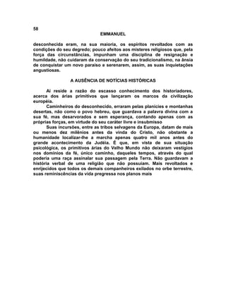 58
                              EMMANUEL

desconhecida eram, na sua maioria, os espíritos revoltados com as
condições do seu degredo; pouco afeitos aos misteres religiosos que, pela
força das circunstâncias, impunham uma disciplina de resignação e
humildade, não cuidaram da conservação do seu tradicionalismo, na ânsia
de conquistar um novo paraíso e serenarem, assim, as suas inquietações
angustiosas.

                A AUSÊNCIA DE NOTÍCIAS HISTÓRICAS

       Aí reside a razão do escasso conhecimento dos historiadores,
acerca dos árias primitivos que lançaram os marcos da civilização
européia.
       Caminheiros do desconhecido, erraram pelas planícies e montanhas
desertas, não como o povo hebreu, que guardava a palavra divina com a
sua fé, mas desarvorados e sem esperança, contando apenas com as
próprias forças, em virtude do seu caráter livre e insubmisso
       Suas incursões, entre as tribos selvagens da Europa, datam de mais
ou menos dez milênios antes da vinda do Cristo, não obstante a
humanidade localizar-lhe a marcha apenas quatro mil anos antes do
grande acontecimento da Judéia. É que, em vista de sua situação
psicológica, os primitivos árias do Velho Mundo não deixaram vestígios
nos domínios da fé, único caminho, daqueles tempos, através do qual
poderia uma raça assinalar sua passagem pela Terra. Não guardavam a
história verbal de uma religião que não possuíam. Mais revoltados e
enrijecidos que todos os demais companheiros exilados no orbe terrestre,
suas reminiscências da vida pregressa nos planos mais
 