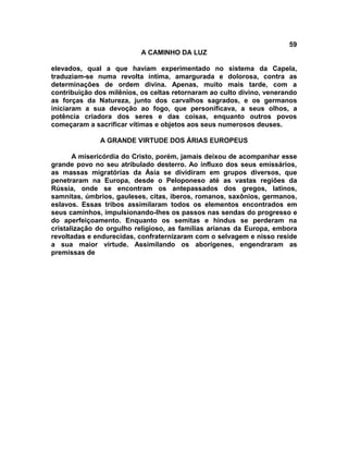 59
                           A CAMINHO DA LUZ

elevados, qual a que haviam experimentado no sistema da Capela,
traduziam-se numa revolta íntima, amargurada e dolorosa, contra as
determinações de ordem divina. Apenas, muito mais tarde, com a
contribuição dos milênios, os celtas retornaram ao culto divino, venerando
as forças da Natureza, junto dos carvalhos sagrados, e os germanos
iniciaram a sua devoção ao fogo, que personificava, a seus olhos, a
potência criadora dos seres e das coisas, enquanto outros povos
começaram a sacrificar vítimas e objetos aos seus numerosos deuses.

              A GRANDE VIRTUDE DOS ÁRIAS EUROPEUS

       A misericórdia do Cristo, porém, jamais deixou de acompanhar esse
grande povo no seu atribulado desterro. Ao influxo dos seus emissários,
as massas migratórias da Ásia se dividiram em grupos diversos, que
penetraram na Europa, desde o Peloponeso até as vastas regiões da
Rússia, onde se encontram os antepassados dos gregos, latinos,
samnitas, úmbrios, gauleses, citas, iberos, romanos, saxônios, germanos,
eslavos. Essas tribos assimilaram todos os elementos encontrados em
seus caminhos, impulsionando-lhes os passos nas sendas do progresso e
do aperfeiçoamento. Enquanto os semitas e hindus se perderam na
cristalização do orgulho religioso, as famílias arianas da Europa, embora
revoltadas e endurecidas, confraternizaram com o selvagem e nisso reside
a sua maior virtude. Assimilando os aborígenes, engendraram as
premissas de
 