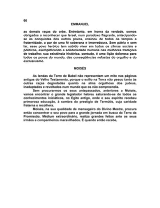 66
                              EMMANUEL

as demais raças do orbe. Entretanto, em honra da verdade, somos
obrigados a reconhecer que Israel, num paradoxo flagrante, antecipando-
se às conquistas dos outros povos, ensinou de todos os tempos a
fraternidade, a par de uma fé soberana e imorredoura. Sem pátria e sem
lar, esse povo heróico tem sabido viver em todos os climas sociais e
políticos, exemplificando a solidariedade humana nas melhores tradições
de trabalho; sua existência histórica, contudo, é uma lição dolorosa para
todos os povos do mundo, das conseqüências nefastas do orgulho e do
exclusivismo.

                                MOISÉS

       As lendas da Torre de Babel não representam um mito nas páginas
antigas do Velho Testamento, porque o exílio na Terra não pesou tanto às
outras raças degredadas quanto na alma orgulhosa dos judeus,
inadaptados e revoltados num mundo que os não compreendia.
       Sem procurarmos os seus antepassados, anteriores a Moisés,
vamos encontrar o grande legislador hebreu saturando-se de todos os
conhecimentos iniciáticos, no Egito antigo, onde o seu espírito recebeu
primorosa educação, à sombra do prestígio de Termútis, cuja caridade
fraterna o recolhera.
       Moisés, na sua qualidade de mensageiro do Divino Mestre, procura
então concentrar o seu povo para a grande jornada em busca da Terra da
Promissão. Médium extraordinário, realiza grandes feitos ante os seus
irmãos e companheiros maravilhados. É quando então recebe,
 