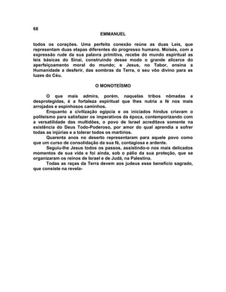 68
                              EMMANUEL

todos os corações. Uma perfeita conexão reúne as duas Leis, que
representam duas etapas diferentes do progresso humano. Moisés, com a
expressão rude da sua palavra primitiva, recebe do mundo espiritual as
leis básicas do Sinai, construindo desse modo o grande alicerce do
aperfeiçoamento moral do mundo; e Jesus, no Tabor, ensina a
Humanidade a desferir, das sombras da Terra, o seu vôo divino para as
luzes do Céu.

                           O MONOTEÍSMO

       O que mais admira, porém, naquelas tribos nômadas e
desprotegidas, é a fortaleza espiritual que lhes nutria a fé nos mais
arrojados e espinhosos caminhos.
       Enquanto a civilização egípcia e os iniciados hindus criavam o
politeísmo para satisfazer os imperativos da época, contemporizando com
a versatilidade das multidões, o povo de Israel acreditava somente na
existência do Deus Todo-Poderoso, por amor do qual aprendia a sofrer
todas as injúrias e a tolerar todos os martírios.
       Quarenta anos no deserto representaram para aquele povo como
que um curso de consolidação da sua fé, contagiosa e ardente.
       Seguiu-lhe Jesus todos os passos, assistindo-o nos mais delicados
momentos de sua vida e foi ainda, sob o pálio da sua proteção, que se
organizaram os reinos de Israel e de Judá, na Palestina.
       Todas as raças da Terra devem aos judeus esse benefício sagrado,
que consiste na revela-
 