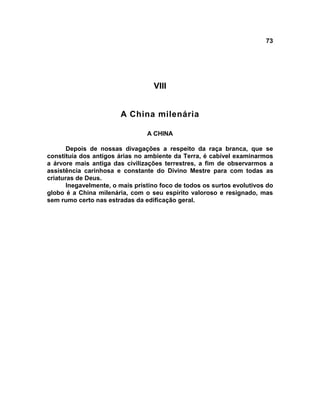 73




                                   VIII


                        A China milenária

                                 A CHINA

       Depois de nossas divagações a respeito da raça branca, que se
constituía dos antigos árias no ambiente da Terra, é cabível examinarmos
a árvore mais antiga das civilizações terrestres, a fim de observarmos a
assistência carinhosa e constante do Divino Mestre para com todas as
criaturas de Deus.
       Inegavelmente, o mais prístino foco de todos os surtos evolutivos do
globo é a China milenária, com o seu espírito valoroso e resignado, mas
sem rumo certo nas estradas da edificação geral.
 