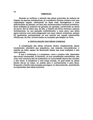 74
                               EMMANUEL

       Quando se verificou o advento das almas proscritas do sistema da
Capela, em épocas remotíssimas, já a existência chinesa contava com uma
organização regular, oferecendo os tipos mais homogêneos e mais
selecionados do planeta, em face dos remanescentes humanos primitivos.
Suas tradições já andavam de geração em geração, construindo as obras
do porvir. Daí se infere que, de fato, a história da China remonta a épocas
remotíssimas, no seu passado multimilenário, e esse povo, que deixa
agora entrever uma certa estagnação nos seus valores evolutivos, sempre
foi igualmente acompanhado na sua marcha por aquela misericórdia
infinita que, do Céu, envolve todos os corações que latejam na Terra.

                A CRISTALIZAÇÃO DAS IDÉIAS CHINESAS

       A cristalização das idéias chinesas advém, simplesmente, desse
insulamento voluntário que prejudicou, nas mesmas circunstâncias, o
espírito da Índia, apesar da fascinante beleza das suas tradições e dos
seus ensinos.
       É que a civilização e o progresso, como a própria vida, dependem
das trocas incessantes. O Universo, na sua constituição maravilhosa, não
criou nem sanciona leis de isolamento na comunidade eterna dos mundos
e dos seres. A existência é uma longa escada, na qual todas as almas
devem dar-se as mãos, na subida para o conhecimento e para Deus.
Enquanto a família indo-européia pervagava no desconhecido, assimilando
as expressões das tribos encontra-
 