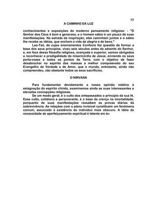 77
                           A CAMINHO DA LUZ

conhecimentos e exposições do moderno pensamento religioso: - "O
Senhor dos Céus é bom e generoso, e o homem sábio é um pouco de suas
manifestações. Na estrada da inspiração, eles caminham juntos e o sábio
lhe recebe as idéias, que enchem a vida de alegria e de bens."
      Lao-Tsé, de cujos ensinamentos Confúcio fez questão de formar a
base dos seus princípios, viveu seis séculos antes do advento do Senhor,
e, em face dessa filosofia religiosa, avançada e superior, somos obrigados
a reconhecer a prodigalidade da misericórdia de Jesus, enviando os seus
porta-vozes a todos os pontos da Terra, com o objetivo de fazer
desabrochar no espírito das massas a melhor compreensão do seu
Evangelho de Verdade e de Amor, que o mundo, entretanto, ainda não
compreendeu, não obstante todos os seus sacrifícios.

                               O NIRVANA

      Para fundamentar devidamente a nossa opinião relativa à
estagnação do espírito chinês, examinemos ainda as suas interessantes e
elevadas concepções religiosas.
      De um modo geral, é o culto dos antepassados o principio da sua fé.
Esse culto, cotidiano e perseverante, é a base da crença na imortalidade,
porquanto de suas manifestações ressaltam as provas diárias da
sobrevivência. As relações com o plano invisível constituem um fenômeno
comum, associado à existência do indivíduo mais obscuro. A idéia da
necessidade de aperfeiçoamento espiritual é latente em to-
 