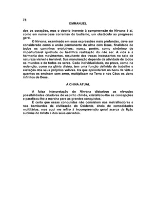 78
                               EMMANUEL

dos os corações, mas o desvio inerente à compreensão do Nirvana é aí,
como em numerosas correntes do budismo, um obstáculo ao progresso
geral.
       O Nirvana, examinado em suas expressões mais profundas, deve ser
considerado como a união permanente da alma com Deus, finalidade de
todos os caminhos evolutivos; nunca, porém, como sinônimo de
imperturbável quietude ou beatífica realização do não ser. A vida é a
harmonia dos movimentos, resultante das trocas incessantes no seio da
natureza visível e invisível. Sua manutenção depende da atividade de todos
os mundos e de todos os seres. Cada individualidade, na prova, como na
redenção, como na glória divina, tem uma função definida de trabalho e
elevação dos seus próprios valores. Os que aprenderam os bens da vida e
quantos os ensinam com amor, multiplicam na Terra e nos Céus os dons
infinitos de Deus.

                             A CHINA ATUAL

      A falsa interpretação do Nirvana disturbou as elevadas
possibilidades criadoras do espírito chinês, cristalizou-lhe as concepções
e paralisou-lhe a marcha para as grandes conquistas.
      É certo que essas conquistas não consistem nas metralhadoras e
nas bombardas da civilização do Ocidente, cheia de comodidades
multifárias, mas aqui me refiro à incompreensão geral acerca da lição
sublime do Cristo e dos seus enviados.
 