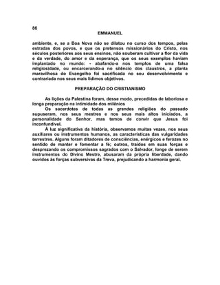 86
                               EMMANUEL

ambiente, e, se a Boa Nova não se dilatou no curso dos tempos, pelas
estradas dos povos, e que os pretensos missionários do Cristo, nos
séculos posteriores aos seus ensinos, não souberam cultivar a flor da vida
e da verdade, do amor e da esperança, que os seus exemplos haviam
implantado no mundo: - abafando-a nos templos de uma falsa
religiosidade, ou encarcerando-a no silêncio dos claustros, a planta
maravilhosa do Evangelho foi sacrificada no seu desenvolvimento e
contrariada nos seus mais lídimos objetivos.

                    PREPARAÇÃO DO CRISTIANISMO

       As lições da Palestina foram, desse modo, precedidas de laboriosa e
longa preparação na intimidade dos milênios
       Os sacerdotes de todas as grandes religiões do passado
supuseram, nos seus mestres e nos seus mais altos iniciados, a
personalidade do Senhor, mas temos de convir que Jesus foi
inconfundível.
       À luz significativa da história, observamos muitas vezes, nos seus
auxiliares ou instrumentos humanos, as características das vulgaridades
terrestres. Alguns foram ditadores de consciências, enérgicos e ferozes no
sentido de manter e fomentar a fé; outros, traídos em suas forças e
desprezando os compromissos sagrados com o Salvador, longe de serem
instrumentos do Divino Mestre, abusaram da própria liberdade, dando
ouvidos às forças subversivas da Treva, prejudicando a harmonia geral.
 