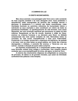 87
                           A CAMINHO DA LUZ

                       O CRISTO INCONFUNDÍVEL

      Mas Jesus assinala a sua passagem pela Terra com o selo constante
da mais augusta caridade e do mais abnegado amor. Suas parábolas e
advertências estão impregnadas do perfume das verdades eternas e
gloriosas. A manjedoura e o calvário são lições maravilhosas, cujas
claridades iluminam os caminhos milenários da humanidade inteira, e
sobretudo os seus exemplos e atos constituem um roteiro de todas as
grandiosas finalidades, no aperfeiçoamento da vida terrestre. Com esses
elementos, fez uma revolução espiritual que permanece no globo há dois
milênios. Respeitando as leis do mundo, aludindo à efígie de César,
ensinou as criaturas humanas a se elevarem para Deus, na dilatada
compreensão das mais santas verdades da vida. Remodelou todos os
conceitos da vida social, exemplificando a mais pura fraternidade.
Cumprindo a Lei Antiga, encheu-lhe o organismo de tolerância, de piedade
e de amor, com as suas lições na praça pública, em frente das criaturas
desregradas e infelizes, e somente Ele ensinou o "Amai-vos uns aos
outros", vivendo a situação de quem sabia cumpri-lo.
      Os Espíritos incapacitados de o compreender podem alegar que as
suas fórmulas verbais eram antigas e conhecidas; mas ninguém poderá
contestar que a sua exemplificação foi única, até agora, na face da Terra.
      A maioria dos missionários religiosos da antigüidade se compunha
de príncipes, de sábios ou de grandes iniciados, que saíam da intimidade
confortável dos palácios e dos templos;
 