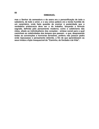 88
                              EMMANUEL

mas o Senhor da semeadura e da seara era a personificação de toda a
sabedoria, de todo o amor, e o seu único palácio era a tenda humilde de
um carpinteiro, onde fazia questão de ensinar à posteridade que a
verdadeira aristocracia deve ser a do trabalho, lançando a fórmula
sagrada, definida pelo pensamento moderno, como o coletivismo das
mãos, aliado ao individualismo dos corações - síntese social para a qual
caminham as coletividades dos tempos que passam - e que, desprezando
todas as convenções e honrarias terrestres, preferiu não possuir pedra
onde repousasse o pensamento dolorido, a fim de que aprendessem os
seus irmãos a lição inesquecível do "Caminho, da Verdade e da Vida".
 