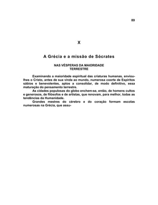 89




                                    X


             A Grécia e a missão de Sócrates

                    NAS VÉSPERAS DA MAIORIDADE
                            TERRESTRE

      Examinando a maioridade espiritual das criaturas humanas, enviou-
lhes o Cristo, antes de sua vinda ao mundo, numerosa coorte de Espíritos
sábios e benevolentes, aptos a consolidar, de modo definitivo, essa
maturação do pensamento terrestre.
      As cidades populosas do globo enchem-se, então, de homens cultos
e generosos, de filósofos e de artistas, que renovam, para melhor, todas as
tendências da Humanidade.
      Grandes mestres do cérebro e do coração formam escolas
numerosas na Grécia, que assu-
 
