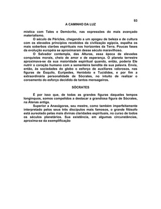 93
                           A CAMINHO DA LUZ

mística com Tales e Demócrito, nas expressões do mais avançado
materialismo.
       O século de Péricles, chegando a um apogeu de beleza e de cultura
com os elevados princípios recebidos da civilização egípcia, espalha os
mais soberbos clarões espirituais nos horizontes da Terra. Poucas fases
da evolução européia se aproximaram desse século maravilhoso.
       O Salvador contempla, das Alturas, essa época de elevadas
conquistas morais, cheio de amor e de esperança. O planeta terrestre
aproximava-se da sua maioridade espiritual quando, então, poderia Ele
nutrir o coração humano com a sementeira bendita da sua palavra. Envia,
então, às sociedades do globo o esforço de auxiliares valorosos, nas
figuras de Ésquilo, Eurípedes, Heródoto e Tucídides, e por fim a
extraordinária personalidade de Sócrates, no intuito de realizar o
coroamento do esforço decidido de tantos mensageiros.

                               SÓCRATES

      É por isso que, de todas as grandes figuras daqueles tempos
longínquos, somos compelidos a destacar a grandiosa figura de Sócrates,
na Atenas antiga.
      Superior a Anaxágoras, seu mestre, como também imperfeitamente
interpretado pelos seus três discípulos mais famosos, o grande filósofo
está aureolado pelas mais divinas claridades espirituais, no curso de todos
os séculos planetários. Sua existência, em algumas circunstâncias,
aproxima-se da exemplificação
 