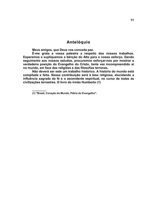 11




                                 Antelóquio
       Meus amigos, que Deus vos conceda paz.
       É-me grata a vossa palestra a respeito dos nossos trabalhos.
Esperemos e supliquemos a bênção do Alto para o nosso esforço. Dando
seguimento aos nossos estudos, procuremos esforçar-nos por mostrar a
verdadeira posição do Evangelho do Cristo, tanta vez incompreendido aí
no mundo, em face das religiões e das filosofias terrenas.
       Não deverá ser este um trabalho histórico. A história do mundo está
compilada e feita. Nossa contribuição será à tese religiosa, elucidando a
influência sagrada da fé e o ascendente espiritual, no curso de todas as
civilizações terrestres. O livro do irmão Humberto (1)

      __________
      (1) "Brasil, Coração do Mundo, Pátria do Evangelho".
 
