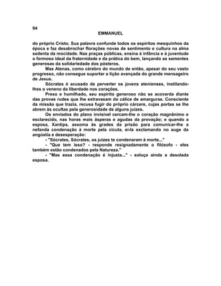 94
                               EMMANUEL

do próprio Cristo. Sua palavra confunde todos os espíritos mesquinhos da
época e faz desabrochar florações novas de sentimento e cultura na alma
sedenta da mocidade. Nas praças públicas, ensina à infância e à juventude
o formoso ideal da fraternidade e da prática do bem, lançando as sementes
generosas da solidariedade dos pósteros.
      Mas Atenas, como cérebro do mundo de então, apesar do seu vasto
progresso, não consegue suportar a lição avançada do grande mensageiro
de Jesus.
      Sócrates é acusado de perverter os jovens atenienses, instilando-
lhes o veneno da liberdade nos corações.
      Preso e humilhado, seu espírito generoso não se acovarda diante
das provas rudes que lhe extravasam do cálice de amarguras. Consciente
da missão que trazia, recusa fugir do próprio cárcere, cujas portas se lhe
abrem às ocultas pela generosidade de alguns juízes.
      Os enviados do plano invisível cercam-lhe o coração magnânimo e
esclarecido, nas horas mais ásperas e agudas da provação; e quando a
esposa, Xantipa, assoma às grades da prisão para comunicar-lhe a
nefanda condenação à morte pela cicuta, ei-la exclamando no auge da
angústia e desesperação:
      - "Sócrates, Sócrates, os juizes te condenaram à morte..."
      - "Que tem isso? - responde resignadamente o filósofo - eles
também estão condenados pela Natureza."
      - "Mas essa condenação é injusta..." - soluça ainda a desolada
esposa.
 