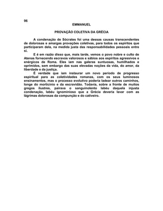 96
                              EMMANUEL

                   PROVAÇÃO COLETIVA DA GRÉCIA

       A condenação de Sócrates foi uma dessas causas transcendentes
de dolorosas e amargas provações coletivas, para todos os espíritos que
participaram dela, na medida justa das responsabilidades pessoais entre
si.
       E é em razão disso que, mais tarde, vemos o povo nobre e culto de
Atenas fornecendo escravos valorosos e sábios aos espíritos agressivos e
enérgicos de Roma. Eles iam nas galeras suntuosas, humilhados e
oprimidos, sem embargo das suas elevadas noções da vida, do amor, da
liberdade e da justiça.
       É verdade que iam instaurar um novo período de progresso
espiritual para as coletividades romanas, com os seus luminosos
ensinamentos, mas o processo evolutivo poderia ladear outros caminhos,
longe do morticínio e da escravidão. Todavia, sobre a fronte de muitos
gregos ilustres, pairava o sanguinolento labéu daquela injusta
condenação, labéu ignominioso que a Grécia deveria lavar com as
lágrimas dolorosas da compunção e do cativeiro.
 