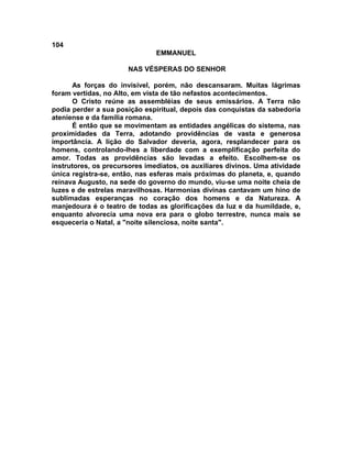 104
                               EMMANUEL

                       NAS VÉSPERAS DO SENHOR

      As forças do invisível, porém, não descansaram. Muitas lágrimas
foram vertidas, no Alto, em vista de tão nefastos acontecimentos.
      O Cristo reúne as assembléias de seus emissários. A Terra não
podia perder a sua posição espiritual, depois das conquistas da sabedoria
ateniense e da família romana.
      É então que se movimentam as entidades angélicas do sistema, nas
proximidades da Terra, adotando providências de vasta e generosa
importância. A lição do Salvador deveria, agora, resplandecer para os
homens, controlando-lhes a liberdade com a exemplificação perfeita do
amor. Todas as providências são levadas a efeito. Escolhem-se os
instrutores, os precursores imediatos, os auxiliares divinos. Uma atividade
única registra-se, então, nas esferas mais próximas do planeta, e, quando
reinava Augusto, na sede do governo do mundo, viu-se uma noite cheia de
luzes e de estrelas maravilhosas. Harmonias divinas cantavam um hino de
sublimadas esperanças no coração dos homens e da Natureza. A
manjedoura é o teatro de todas as glorificações da luz e da humildade, e,
enquanto alvorecia uma nova era para o globo terrestre, nunca mais se
esqueceria o Natal, a "noite silenciosa, noite santa".
 