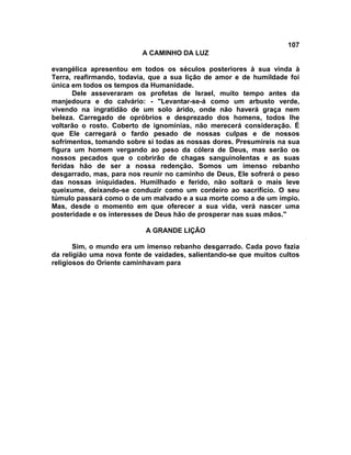 107
                          A CAMINHO DA LUZ

evangélica apresentou em todos os séculos posteriores à sua vinda à
Terra, reafirmando, todavia, que a sua lição de amor e de humildade foi
única em todos os tempos da Humanidade.
      Dele asseveraram os profetas de Israel, muito tempo antes da
manjedoura e do calvário: - "Levantar-se-á como um arbusto verde,
vivendo na ingratidão de um solo árido, onde não haverá graça nem
beleza. Carregado de opróbrios e desprezado dos homens, todos lhe
voltarão o rosto. Coberto de ignomínias, não merecerá consideração. É
que Ele carregará o fardo pesado de nossas culpas e de nossos
sofrimentos, tomando sobre si todas as nossas dores. Presumireis na sua
figura um homem vergando ao peso da cólera de Deus, mas serão os
nossos pecados que o cobrirão de chagas sanguinolentas e as suas
feridas hão de ser a nossa redenção. Somos um imenso rebanho
desgarrado, mas, para nos reunir no caminho de Deus, Ele sofrerá o peso
das nossas iniquidades. Humilhado e ferido, não soltará o mais leve
queixume, deixando-se conduzir como um cordeiro ao sacrifício. O seu
túmulo passará como o de um malvado e a sua morte como a de um ímpio.
Mas, desde o momento em que oferecer a sua vida, verá nascer uma
posteridade e os interesses de Deus hão de prosperar nas suas mãos."

                           A GRANDE LIÇÃO

       Sim, o mundo era um imenso rebanho desgarrado. Cada povo fazia
da religião uma nova fonte de vaidades, salientando-se que muitos cultos
religiosos do Oriente caminhavam para
 