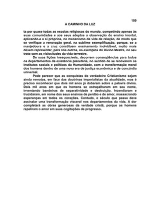 109
                          A CAMINHO DA LUZ

ta por quase todas as escolas religiosas do mundo, competindo apenas às
suas comunidades e aos seus adeptos a observação do ensino imortal,
aplicando-a a si próprios, no mecanismo da vida de relação, de modo que
se verifique a renovação geral, na sublime exemplificação, porque, se a
manjedoura e a cruz constituem ensinamento inolvidável, muito mais
devem representar, para nós outros, os exemplos do Divino Mestre, no seu
trato com as vicissitudes da vida terrestre.
       De suas lições inesquecíveis, decorrem conseqüências para todos
os departamentos da existência planetária, no sentido de se renovarem os
institutos sociais e políticos da Humanidade, com a transformação moral
dos homens dentro de uma nova era de justiça econômica e de concórdia
universal.
       Pode parecer que as conquistas do verdadeiro Cristianismo sejam
ainda remotas, em face das doutrinas imperialistas da atualidade, mas é
preciso reconhecer que dois mil anos já dobaram sobre a palavra divina.
Dois mil anos em que os homens se estraçalharam em seu nome,
inventando bandeiras de separatividade e destruição. Incendiaram e
trucidaram, em nome dos seus ensinos de perdão e de amor, massacrando
esperanças em todos os corações. Contudo, o século que passa deve
assinalar uma transformação visceral nos departamentos da vida. A dor
completará as obras generosas da verdade cristã, porque os homens
repeliram o amor em suas cogitações de progresso.
 