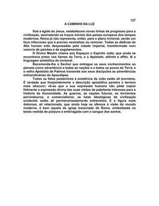 127
                           A CAMINHO DA LUZ

       Sob a égide de Jesus, estabelecem novas linhas de progresso para a
civilização, assinalando os traços iniciais dos países europeus dos tempos
modernos. Roma já não representa, então, para o plano invisível, senão um
foco infeccioso que é preciso neutralizar ou remover. Todas as dádivas do
Alto haviam sido desprezadas pela cidade imperial, transformada num
vesúvio de paixões e de esgotamentos.
       O Divino Mestre chama aos Espaços o Espírito João, que ainda se
encontrava preso nos liames da Terra, e o Apóstolo, atônito e aflito, lê a
linguagem simbólica do invisível.
       Recomenda-lhe o Senhor que entregue os seus conhecimentos ao
planeta como advertência a todas as nações e a todos os povos da Terra, e
o velho Apóstolo de Patmos transmite aos seus discípulos as advertências
extraordinárias do Apocalipse.
       Todos os fatos posteriores à existência de João estão ali previstos.
É verdade que freqüentemente a descrição apostólica penetra o terreno
mais obscuro; vê-se que a sua expressão humana não pôde copiar
fielmente a expressão divina das suas visões de palpitante interesse para a
história da Humanidade. As guerras, as nações futuras, os tormentos
porvindouros, o comercialismo, as lutas ideológicas da civilização
ocidental, estão ali pormenorizadamente entrevistos. E a figura mais
dolorosa, ali relacionada, que ainda hoje se oferece à visão do mundo
moderno, é bem aquela da igreja transviada de Roma, simbolizada na
besta vestida de púrpura e embriagada com o sangue dos santos.
 