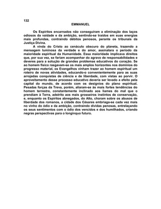 132
                              EMMANUEL

       Os Espíritos encarnados não conseguiram a eliminação dos laços
odiosos da vaidade e da ambição, sentindo-se traídos em suas energias
mais profundas, contraindo débitos penosos, perante os tribunais da
Justiça Divina.
       A vinda do Cristo ao cenáculo obscuro do planeta, trazendo a
mensagem luminosa da verdade e do amor, assinalara o período da
maioridade espiritual da Humanidade. Essa maioridade implicava direitos
que, por sua vez, se fariam acompanhar do agravo de responsabilidades e
deveres para a solução de grandes problemas educativos do coração. Se
ao homem físico rasgavam-se os mais amplos horizontes nos domínios do
progresso material, os Evangelhos vinham trazer ao homem espiritual um
roteiro de novas atividades, educando-o convenientemente para as suas
arrojadas conquistas de ciência e de liberdade, com vistas ao porvir. O
aproveitamento desse processo educativo deveria ser levado a efeito pela
capital do mundo, de acordo com os desígnios do plano espiritual.
Pesadas forças da Treva, porém, aliaram-se às mais fortes tendências do
homem terrestre, constantemente inclinado aos liames do mal que o
prendiam à Terra, adstrito aos mais grosseiros instintos de conservação,
e, enquanto os Espíritos abnegados, do Alto, choram sobre os abusos de
liberdade dos romanos, a cidade dos Césares embriaga-se cada vez mais
no vinho do ódio e da ambição, contraindo dívidas penosas, entrelaçando
os seus sentimentos com o ódio dos vencidos e dos humilhados, criando
negras perspectivas para o longínquo futuro.
 