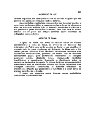 141
                          A CAMINHO DA LUZ

vaidade orgulhosa, em contraposição com os ensinos dAquele que não
possuía uma pedra para repousar a cabeça dolorida.
      As autoridades eclesiásticas compreendem que é preciso fanatizar o
povo, impondo-lhe suas idéias e suas concepções, e, longe de educarem a
alma das massas na sublime lição do Nazareno, entram em acordo com a
sua preferência pelas solenidades exteriores, pelo culto fácil do mundo
externo, tão do gosto dos antigos romanos pouco inclinados às
indagações transcendentes.

                          A IGREJA DE ROMA

       A igreja de Roma, que antes da criação oficial do Papado
considerava-se a eleita de Jesus, ao arvorar-se em detentora das
ordenações de Pedro, não perdia ensejos de firmar a sua injustificável
primazia junto às suas congêneres de Antioquia, de Alexandria e dos
demais grandes centros da época. Herdando os costumes romanos e suas
disposições multisseculares, procurou um acordo com as doutrinas
consideradas pagãs, pela posteridade, modificando as tradições
puramente      cristãs,  adaptando textos,  improvisando   novidades
injustificáveis e organizando, finalmente, o Catolicismo sobre os
escombros da doutrina deturpada. Os bispos de Roma, abusando do fácil
entendimento com as autoridades políticas do Estado, impunham suas
inovações arbitrárias, contrariando as sublimes finalidades do
ensinamento dAquele que preconizara a humildade e o amor como os
grandes caminhos da redenção.
       É assim que aparecem novos dogmas, novas modalidades
doutrinárias, o culto dos ídolos
 