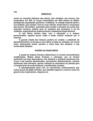 144
                              EMMANUEL

recem as correntes bárbaras dos alanos, dos vândalos, dos suevos, dos
burgúndios. Em 450, os hunos comandados por Átila atacam as Gálias,
perseguindo populações pacíficas e indefesas. A unidade imperial perde a
sua tradição, para sempre. Com as suas vitórias, funda Clóvis a monarquia
dos francos. Os bretões, oprimidos pela invasão e privados do auxílio dos
exércitos romanos, apelam para os saxônios que povoavam o sul da
Jutlândia, organizando-se posteriormente a Heptarquia Anglo-Saxônia.
      O que Roma deveria fazer com a educação e o amparo
perseverantes, aqueles povos rudes e fortes vinham reclamar por si
mesmos.
      A grande cidade dos Césares poderia ter evitado a catástrofe do
desmembramento, se levasse a sua cultura a todos os corações, em vez de
haver estacionado tantos séculos à mesa farta dos prazeres e das
continuadas libações.

                       RAZÕES DA IDADE MÉDIA

       A queda do Império Romano determinara no mundo extraordinárias
modificações. Muitas almas heróicas e valorosas, que se haviam
purificado nas lutas depuradoras, não obstante o ambiente pantanoso dos
vícios e das paixões desenfreadas, ascenderam definitivamente a planos
espirituais mais elevados, apenas voltando às atmosferas do planeta para
o cumprimento de enobrecedoras e santificantes missões.
       A desorganização geral com os movimentos revolucionários dos
outros povos do globo terrestre, que embalde esperam o socorro moral do
governo dos imperadores, originara um
 